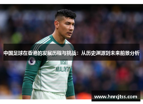 中国足球在香港的发展历程与挑战：从历史渊源到未来前景分析